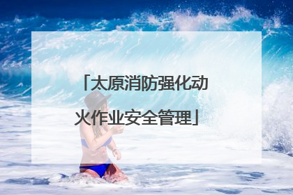 太原消防强化动火作业安全管理