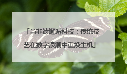 当非遗邂逅科技：传统技艺在数字浪潮中重焕生机