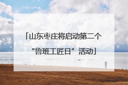 山东枣庄将启动第二个“鲁班工匠日”活动