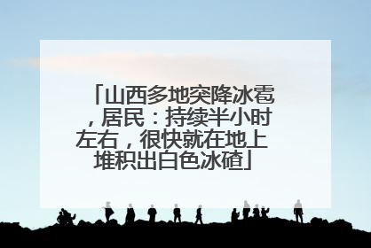 山西多地突降冰雹，居民：持续半小时左右，很快就在地上堆积出白色冰碴
