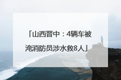 山西晋中：4辆车被淹消防员涉水救8人
