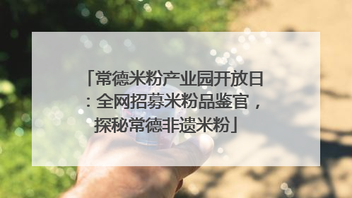 常德米粉产业园开放日：全网招募米粉品鉴官，探秘常德非遗米粉