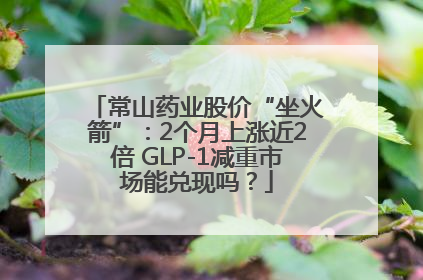 常山药业股价“坐火箭”：2个月上涨近2倍 GLP-1减重市场能兑现吗？