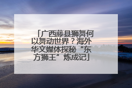 广西藤县狮舞何以舞动世界？海外华文媒体探秘“东方狮王”炼成记