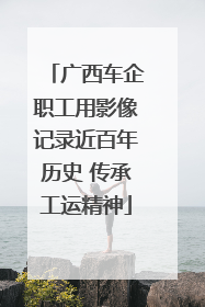 广西车企职工用影像记录近百年历史 传承工运精神