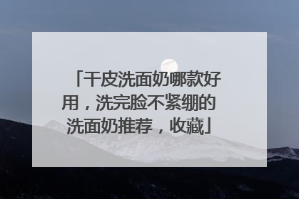 干皮洗面奶哪款好用，洗完脸不紧绷的洗面奶推荐，收藏
