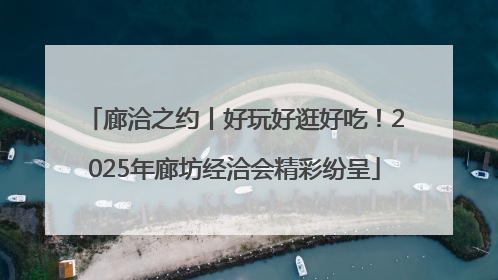 廊洽之约丨好玩好逛好吃！2025年廊坊经洽会精彩纷呈