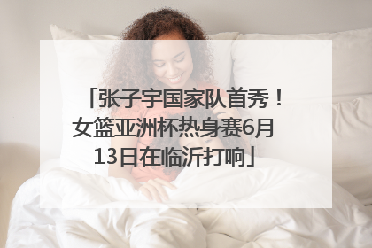 张子宇国家队首秀！女篮亚洲杯热身赛6月13日在临沂打响