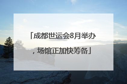 成都世运会8月举办，场馆正加快筹备