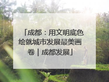 成都：用文明底色绘就城市发展最美画卷｜成都发展