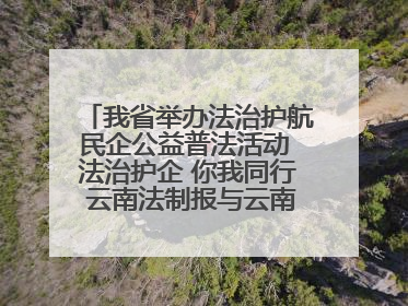 我省举办法治护航民企公益普法活动 法治护企 你我同行 云南法制报与云南省民营企业家协会携手共建“媒体+协会+企业”法治服务生态圈