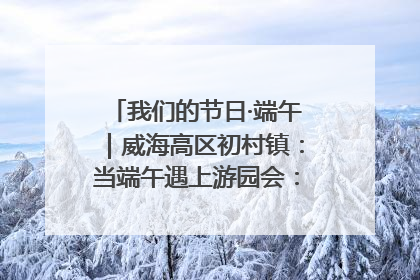 我们的节日·端午｜威海高区初村镇：当端午遇上游园会：来一场“粽”享欢乐的趣味冒险！