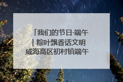 我们的节日·端午｜粽叶飘香话文明 威海高区初村镇端午系列活动亮点纷呈