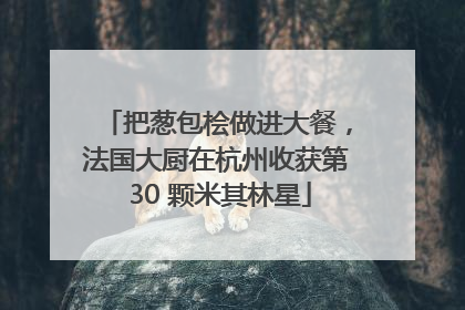 把葱包桧做进大餐，法国大厨在杭州收获第 30 颗米其林星