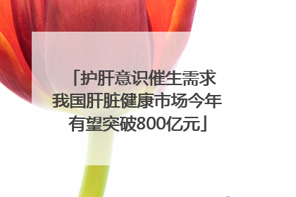 护肝意识催生需求 我国肝脏健康市场今年有望突破800亿元