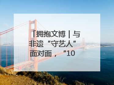 拥抱文博｜与非遗“守艺人”面对面，“10后”把老手艺玩出“潮”花样