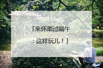 来怀柔过端午：这样玩儿！