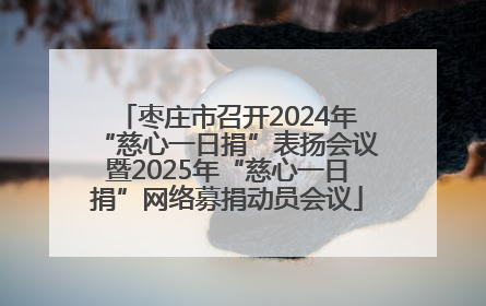 枣庄市召开2024年“慈心一日捐”表扬会议暨2025年“慈心一日捐”网络募捐动员会议