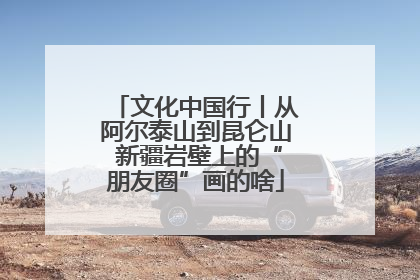 文化中国行丨从阿尔泰山到昆仑山 新疆岩壁上的“朋友圈”画的啥