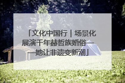 文化中国行｜场景化展演千年赫哲族婚俗——她让非遗变新潮