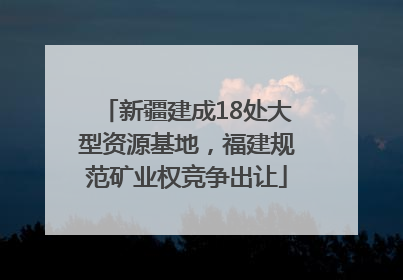 新疆建成18处大型资源基地，福建规范矿业权竞争出让