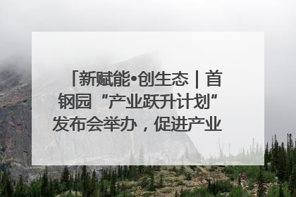 新赋能•创生态｜首钢园“产业跃升计划”发布会举办，促进产业合作交流走深走实