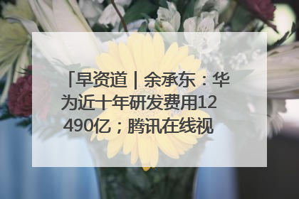 早资道｜余承东：华为近十年研发费用12490亿；腾讯在线视频重大组织调整