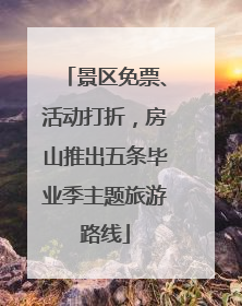 景区免票、活动打折，房山推出五条毕业季主题旅游路线