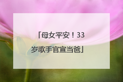 母女平安！33岁歌手官宣当爸