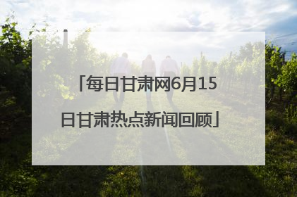 每日甘肃网6月15日甘肃热点新闻回顾
