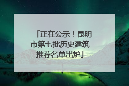 正在公示！昆明市第七批历史建筑推荐名单出炉