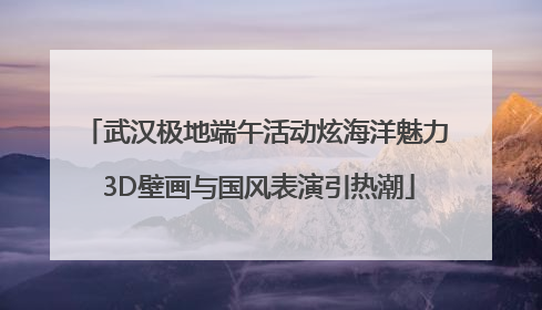 武汉极地端午活动炫海洋魅力 3D壁画与国风表演引热潮