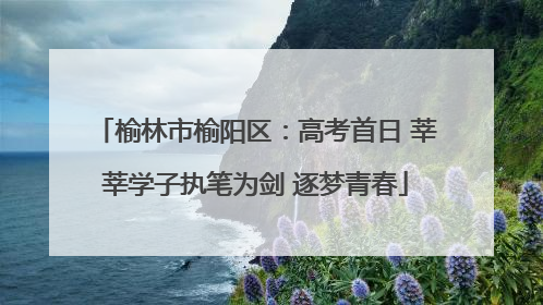 榆林市榆阳区：高考首日 莘莘学子执笔为剑 逐梦青春