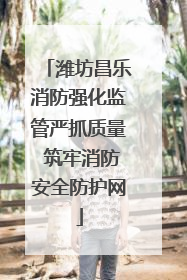 潍坊昌乐消防强化监管严抓质量 筑牢消防安全防护网