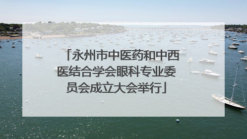 永州市中医药和中西医结合学会眼科专业委员会成立大会举行