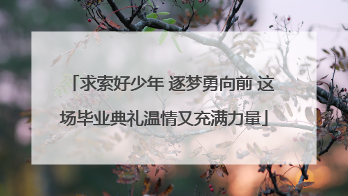 求索好少年 逐梦勇向前 这场毕业典礼温情又充满力量