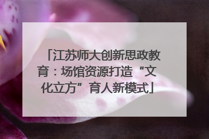 江苏师大创新思政教育：场馆资源打造“文化立方”育人新模式