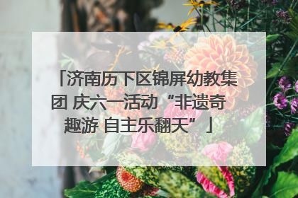 济南历下区锦屏幼教集团 庆六一活动“非遗奇趣游 自主乐翻天”