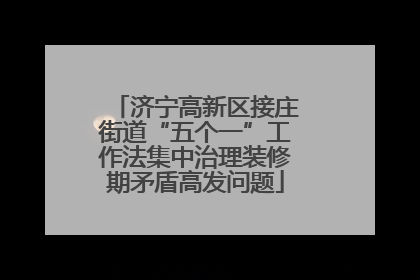 济宁高新区接庄街道“五个一”工作法集中治理装修期矛盾高发问题
