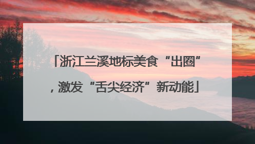 浙江兰溪地标美食“出圈”，激发“舌尖经济”新动能