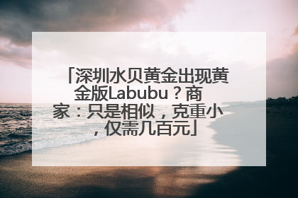 深圳水贝黄金出现黄金版Labubu？商家：只是相似，克重小，仅需几百元