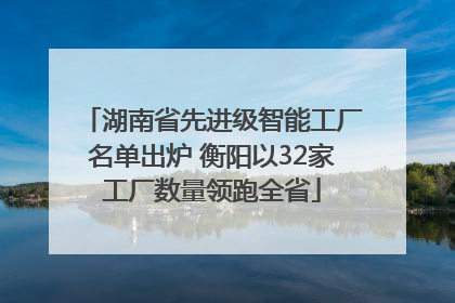 湖南省先进级智能工厂名单出炉 衡阳以32家工厂数量领跑全省