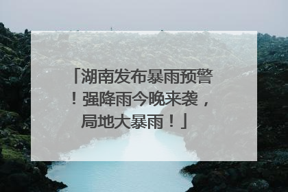 湖南发布暴雨预警！强降雨今晚来袭，局地大暴雨！