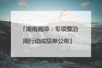 湖南湘潭：专项整治周行动成绩单公布
