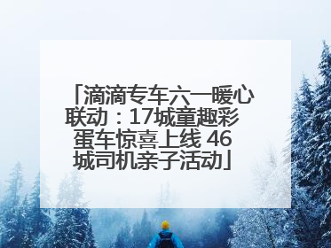 滴滴专车六一暖心联动：17城童趣彩蛋车惊喜上线 46城司机亲子活动
