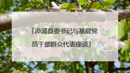 漳浦县委书记与基层党员干部群众代表座谈