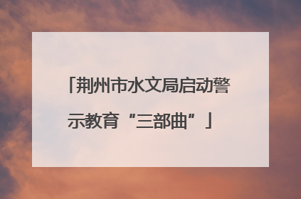 荆州市水文局启动警示教育“三部曲”