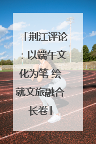 荆江评论：以端午文化为笔 绘就文旅融合长卷