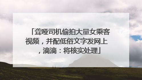 聋哑司机偷拍大量女乘客视频，并配低俗文字发网上，滴滴：将核实处理