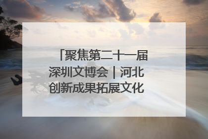 聚焦第二十一届深圳文博会｜河北创新成果拓展文化产业“朋友圈”